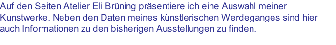 Auf den Seiten Atelier Eli Brüning präsentiere ich eine Auswahl meiner Kunstwerke. Neben den Daten meines künstlerischen Werdeganges sind hier auch Informationen zu den bisherigen Ausstellungen zu finden.