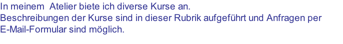 In meinem  Atelier biete ich diverse Kurse an. Beschreibungen der Kurse sind in dieser Rubrik aufgeführt und Anfragen per  E-Mail-Formular sind möglich.